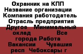 Охранник на КПП › Название организации ­ Компания-работодатель › Отрасль предприятия ­ Другое › Минимальный оклад ­ 38 000 - Все города Работа » Вакансии   . Чувашия респ.,Чебоксары г.